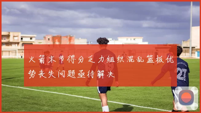 火箭末节得分乏力组织混乱篮板优势丧失问题亟待解决