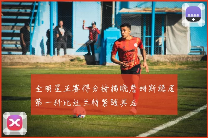 全明星正赛得分榜揭晓詹姆斯稳居第一科比杜兰特紧随其后