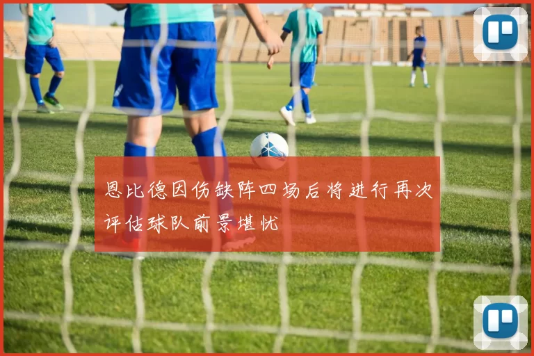 恩比德因伤缺阵四场后将进行再次评估球队前景堪忧