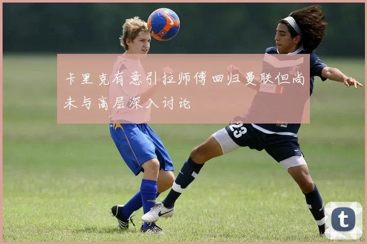 卡里克有意引拉师傅回归曼联但尚未与高层深入讨论