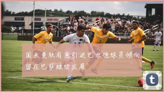 国米曼联有意引进巴尔德球员倾向留在巴萨继续发展