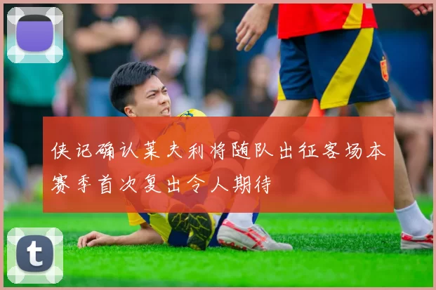 侠记确认莱夫利将随队出征客场本赛季首次复出令人期待