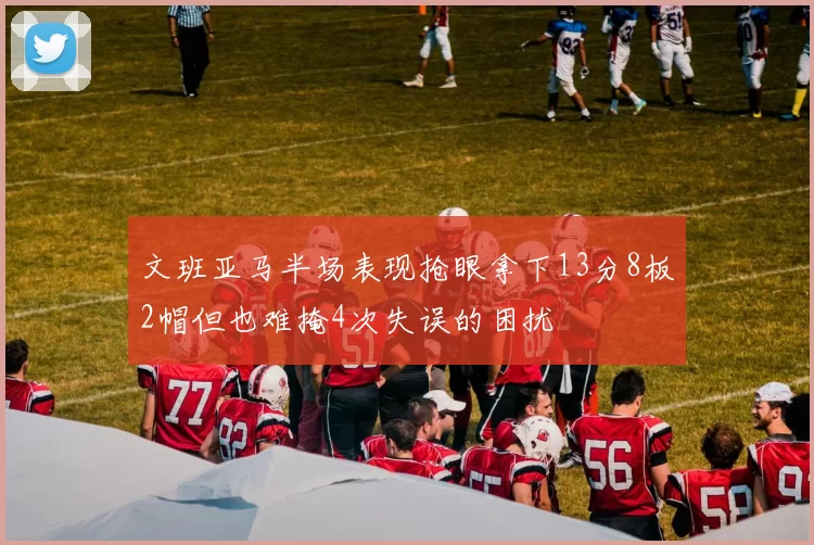 文班亚马半场表现抢眼拿下13分8板2帽但也难掩4次失误的困扰