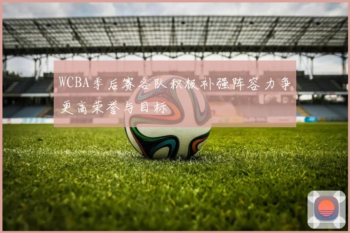 WCBA季后赛各队积极补强阵容力争更高荣誉与目标