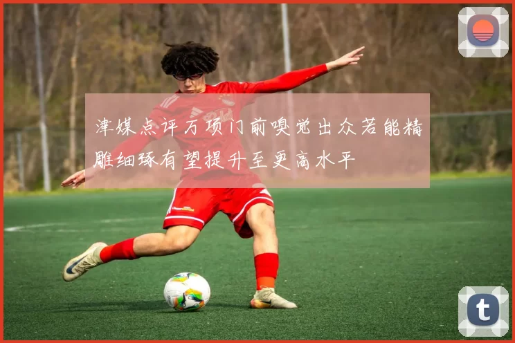 津媒点评万项门前嗅觉出众若能精雕细琢有望提升至更高水平