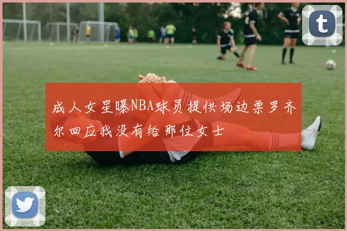 成人女星曝NBA球员提供场边票罗齐尔回应我没有给那位女士