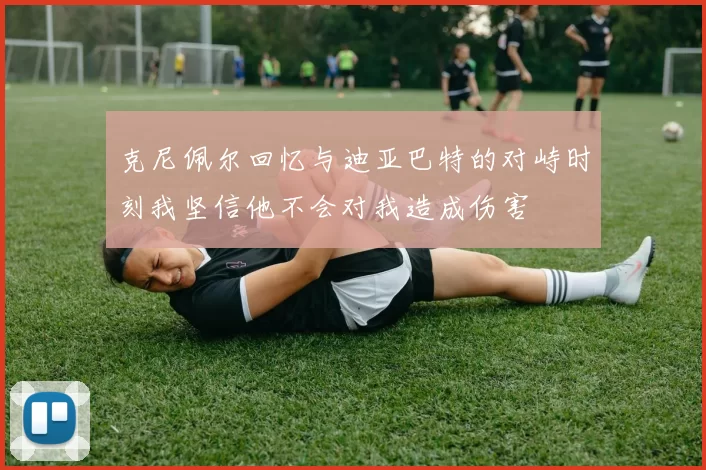 克尼佩尔回忆与迪亚巴特的对峙时刻我坚信他不会对我造成伤害