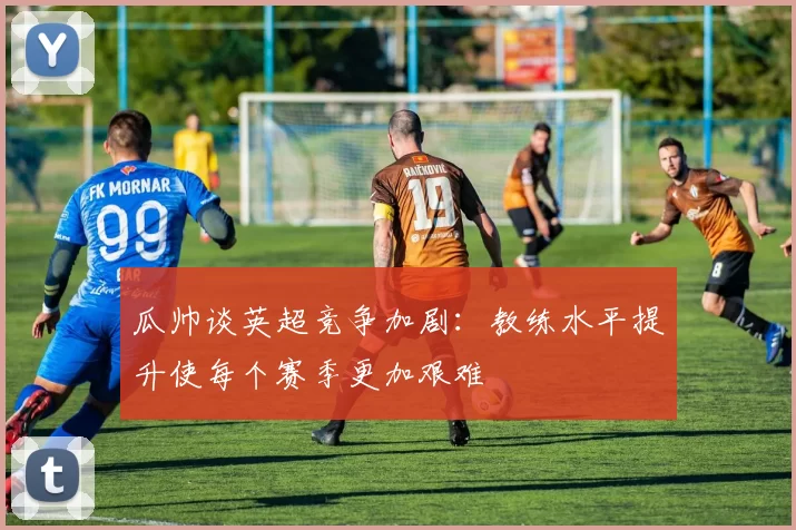 瓜帅谈英超竞争加剧：教练水平提升使每个赛季更加艰难