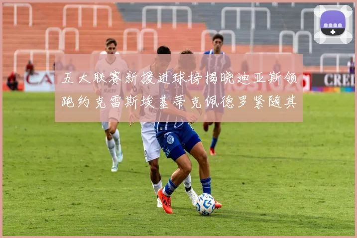 五大联赛新援进球榜揭晓迪亚斯领跑约克雷斯埃基蒂克佩德罗紧随其后