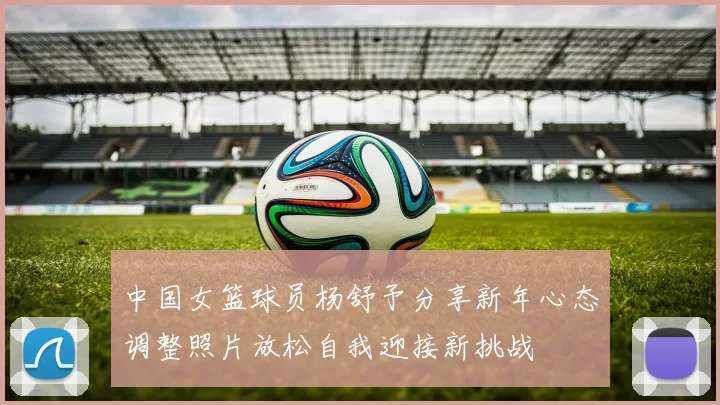 中国女篮球员杨舒予分享新年心态调整照片放松自我迎接新挑战