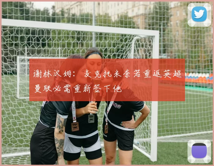 谢林汉姆：麦克托米奈若重返英超曼联必需重新签下他