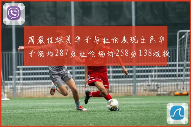 周最佳球员华子与杜伦表现出色华子场均287分杜伦场均258分138板投篮命中率高达639