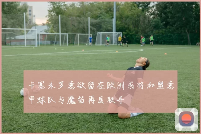 卡塞米罗意欲留在欧洲或将加盟意甲球队与魔笛再度联手