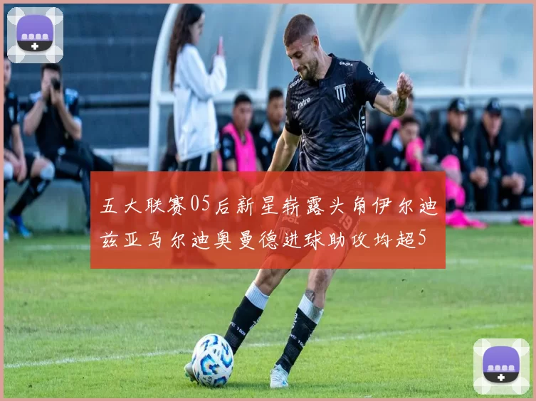 五大联赛05后新星崭露头角伊尔迪兹亚马尔迪奥曼德进球助攻均超5
