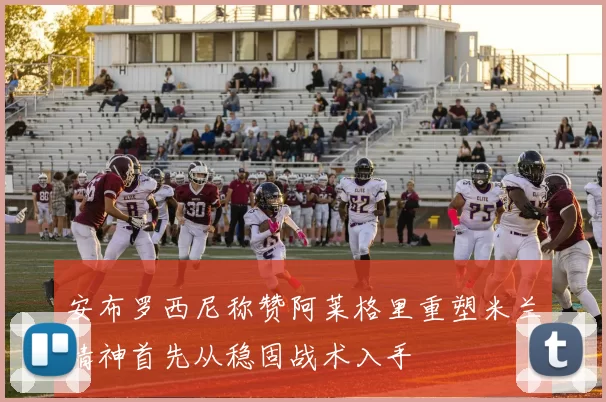安布罗西尼称赞阿莱格里重塑米兰精神首先从稳固战术入手