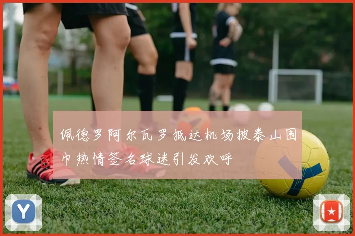 佩德罗阿尔瓦罗抵达机场披泰山围巾热情签名球迷引发欢呼