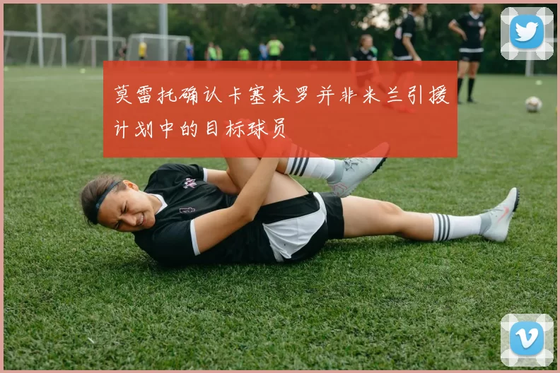 莫雷托确认卡塞米罗并非米兰引援计划中的目标球员