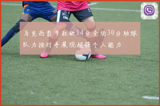 马克西首节狂砍14分全场30分助球队力挫对手展现超强个人能力