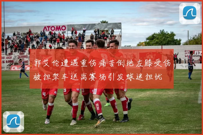 郭艾伦遭遇重伤痛苦倒地左膝受伤被担架车送离赛场引发球迷担忧